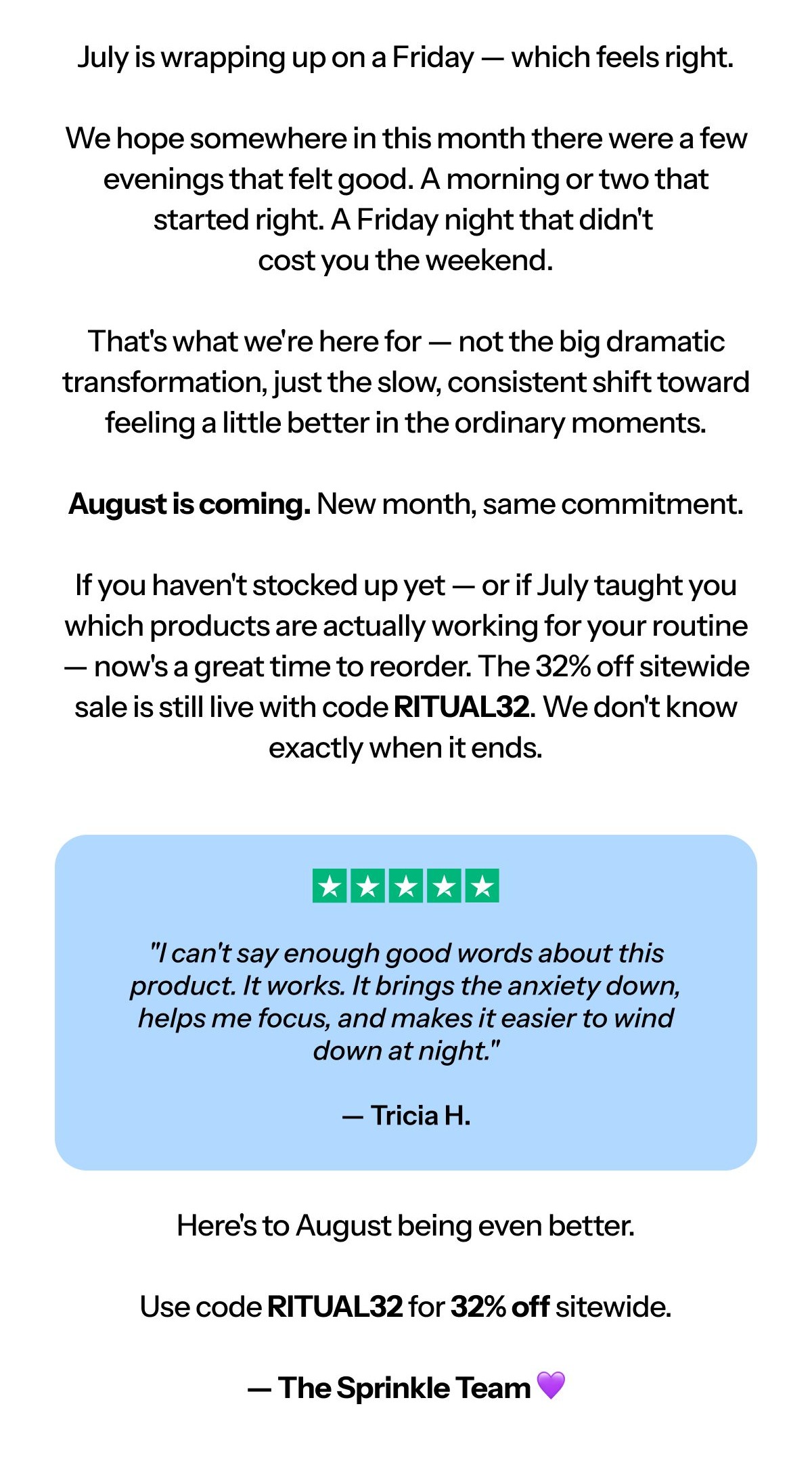 Hi [first name], July is wrapping up on a Friday – which feels right. We hope somewhere in this month there were a few evenings that felt good.