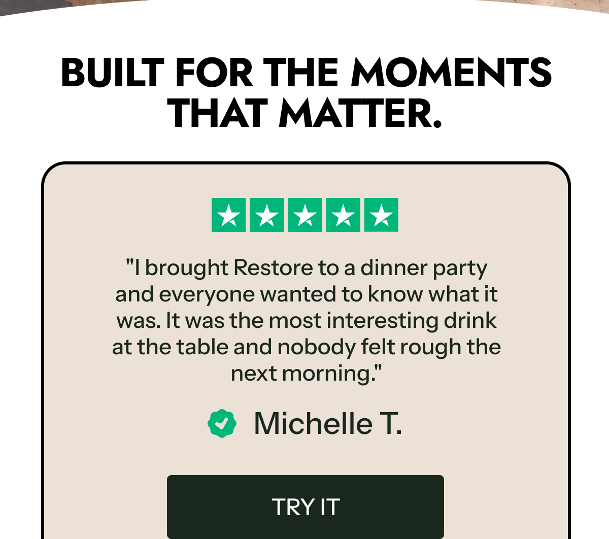 Built for the moments that matter. "I brought Restore to a dinner party and everyone wanted to know what it was.