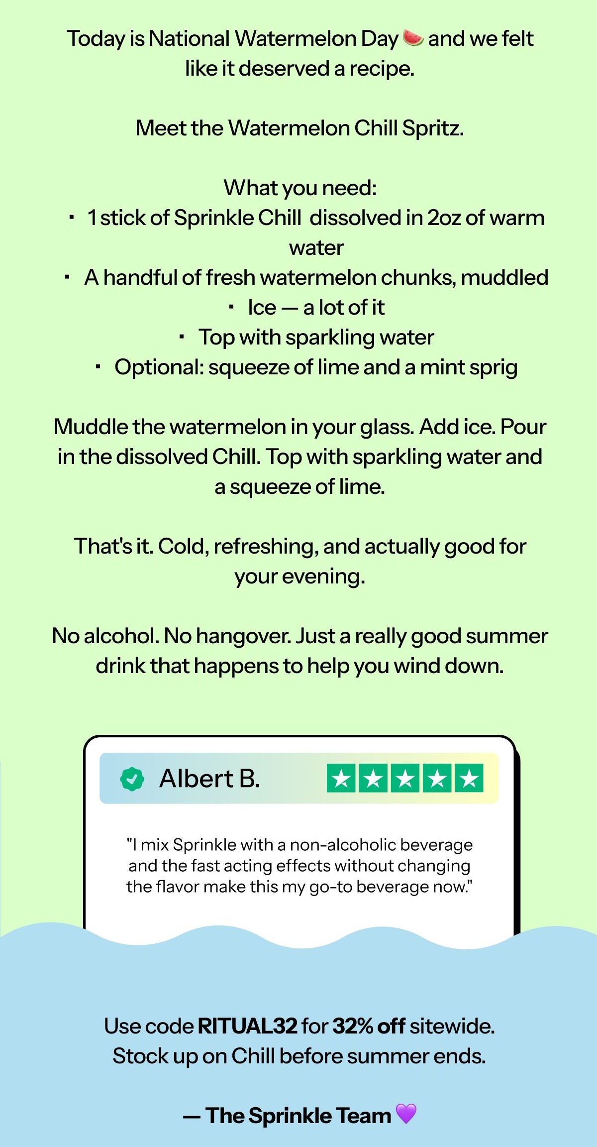 Hi [first name], Today is National Watermelon Day 🍉 and we felt inspired to share a recipe. Meet the Watermelon Chill Spritz.