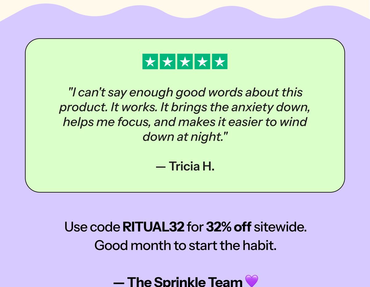 I can't say enough good words about this product. It works. It helps me focus, and makes it easier to wind down at night. — Tricia H.