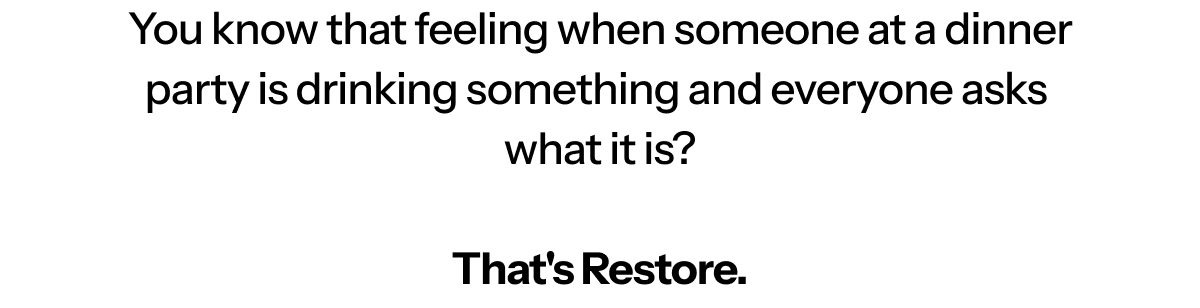 Hi [first name], You know that feeling when someone at a dinner party is drinking something and everyone asks what it is? That's Restore.