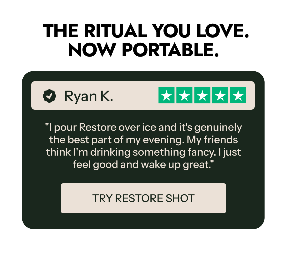 The ritual you love. Now portable. Ryan K. "I pour Restore over ice and it's genuinely the best part of my evening.
