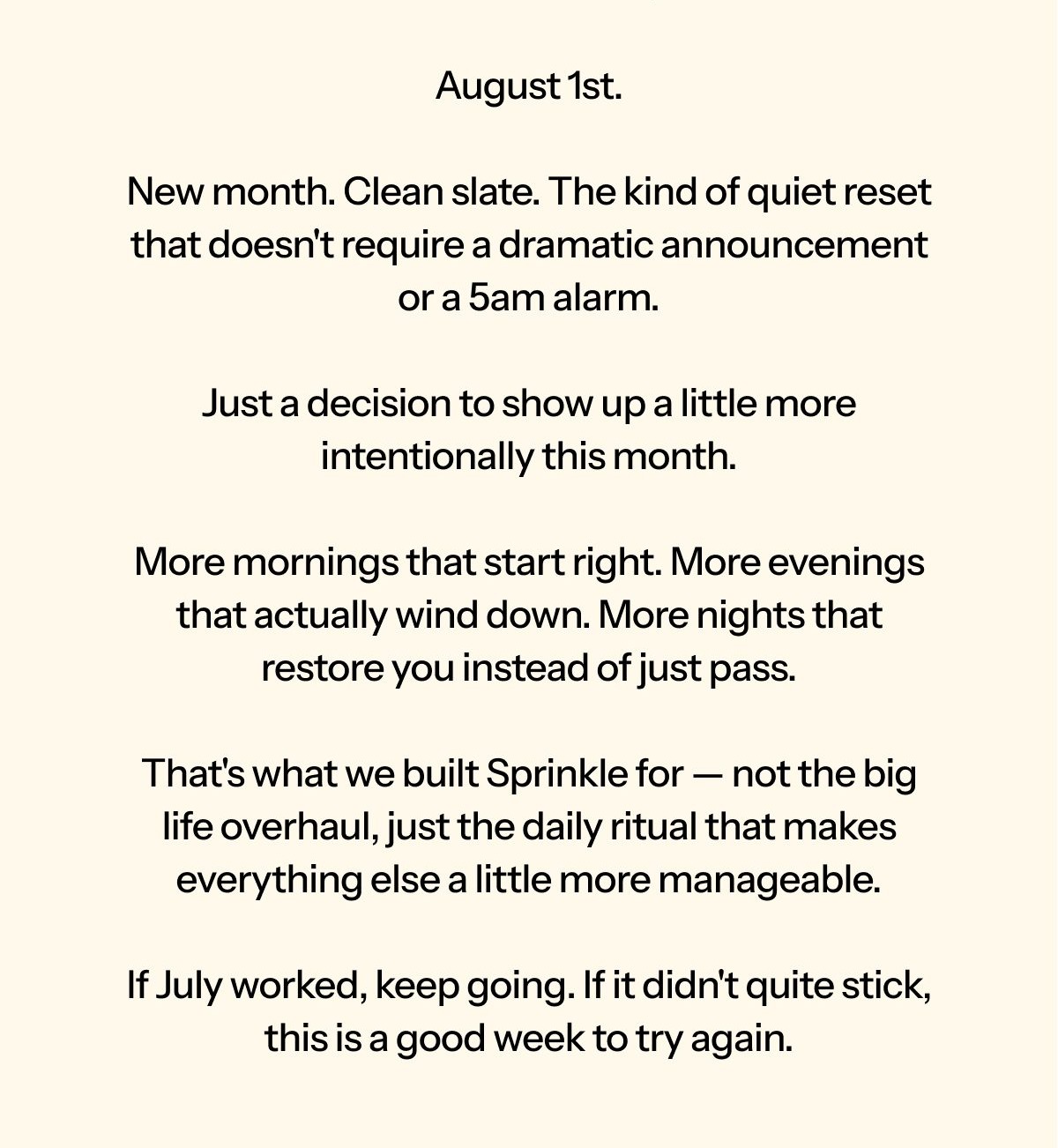 Hi [first name], August 1st. New month. Clean slate. The kind of quiet reset that doesn't require a dramatic announcement or a 5am alarm.