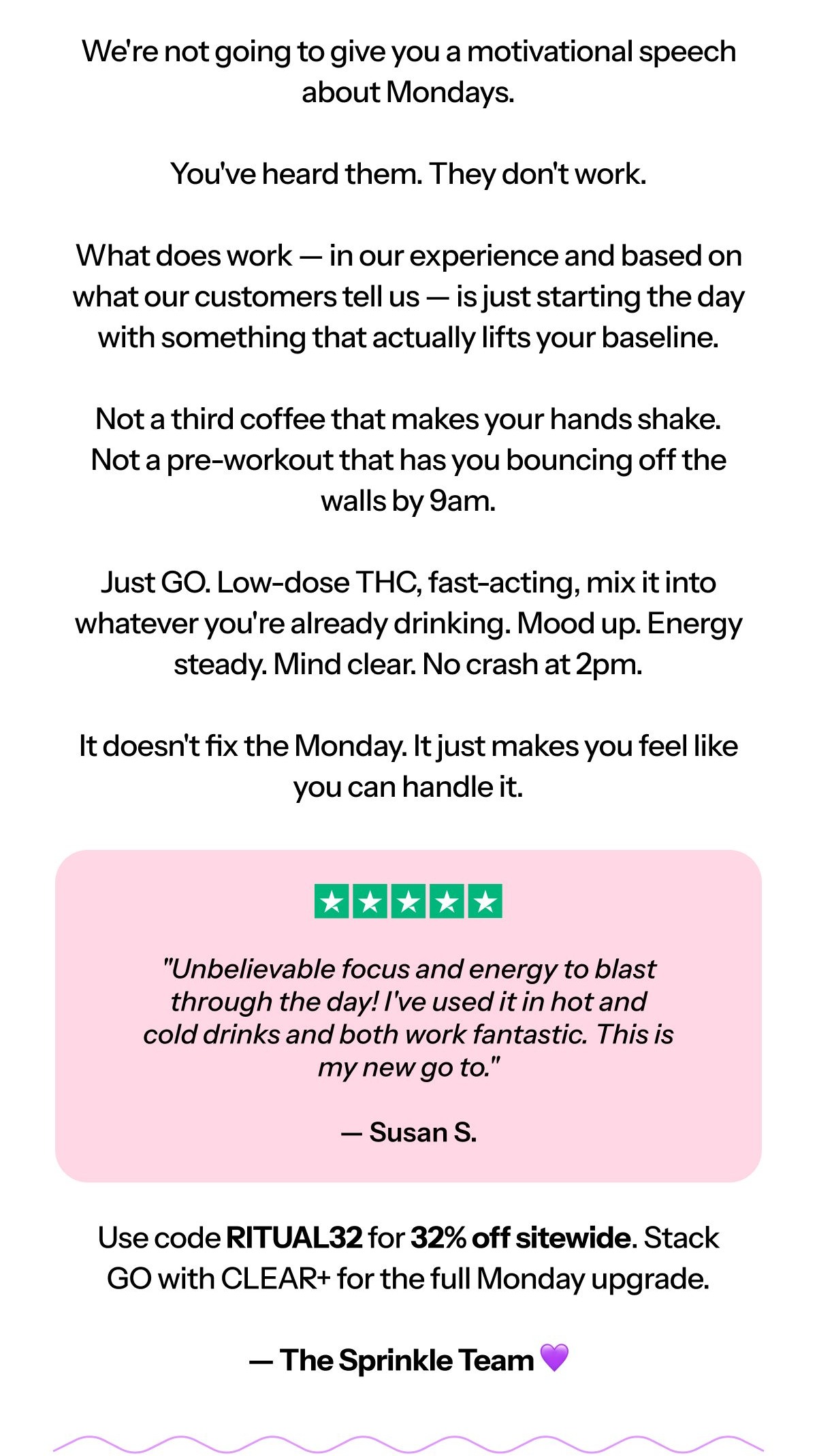 Hi [first name], We’re not going to give you a motivational speech about Mondays. You’ve heard them. They don’t work.