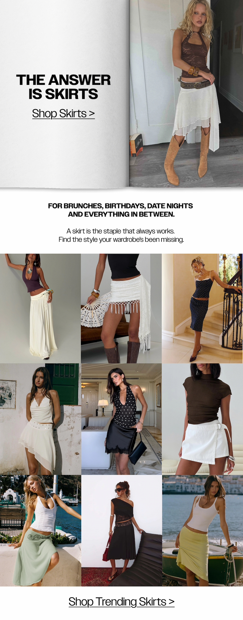 The answer is skirts. For brunches, birthdays, date nights and everything in between. Shop Skirts >