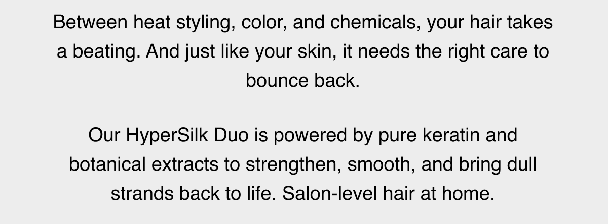 Between heat styling, color, and chemicals, your hair takes a beating. And just like your skin, it needs the right care to bounce back.