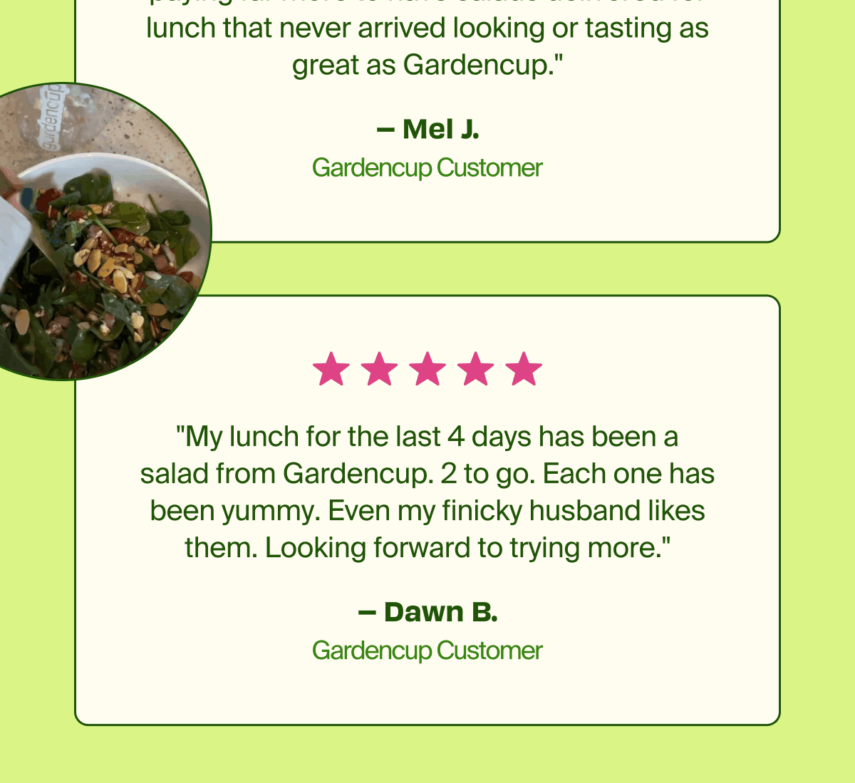 Mel J. Gardencup Customer. "My lunch for the last 4 days has been a salad from Gardencup. 2 to go. Each one has been yummy. Even my finicky husband likes them. Looking forward to trying more." - Dawn B. Gardencup Customer. 