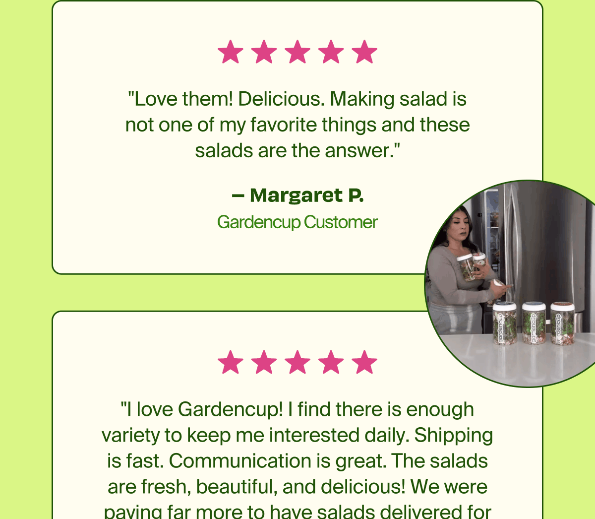 "Love them! Delicious. Making salad is not one of my favorite things and these salads are the answer." - Margaret P. Gardencup Customer. "I love Gardencup! I find there is enough variety to keep me interested daily. Shipping is fast. Communication is great. The salads are fresh, beautiful, and delicious! We were paying far more to have salads delivered for lunch that never arrived looking or tasting as great as Gardencup." 