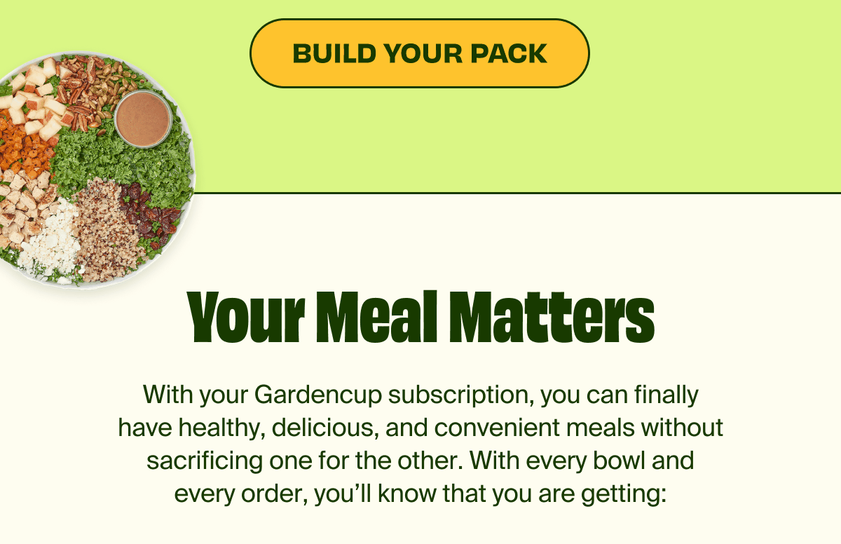 BUILD YOUR PACK | Your Meal Matters | With your Gardencup subscription, you can finally have healthy, delicious, and convenient meals without sacrificing one for the other. With every bowl and every order, you'll know that you are getting: | Restaurant-quality delicious, ready-to-eat meals, Fresh, nutrient-dense produce, Meals that can be consumed at home or on-the-go Flexible, shipping and order sizes, Fresh Guarantee | HOW IT WORKS