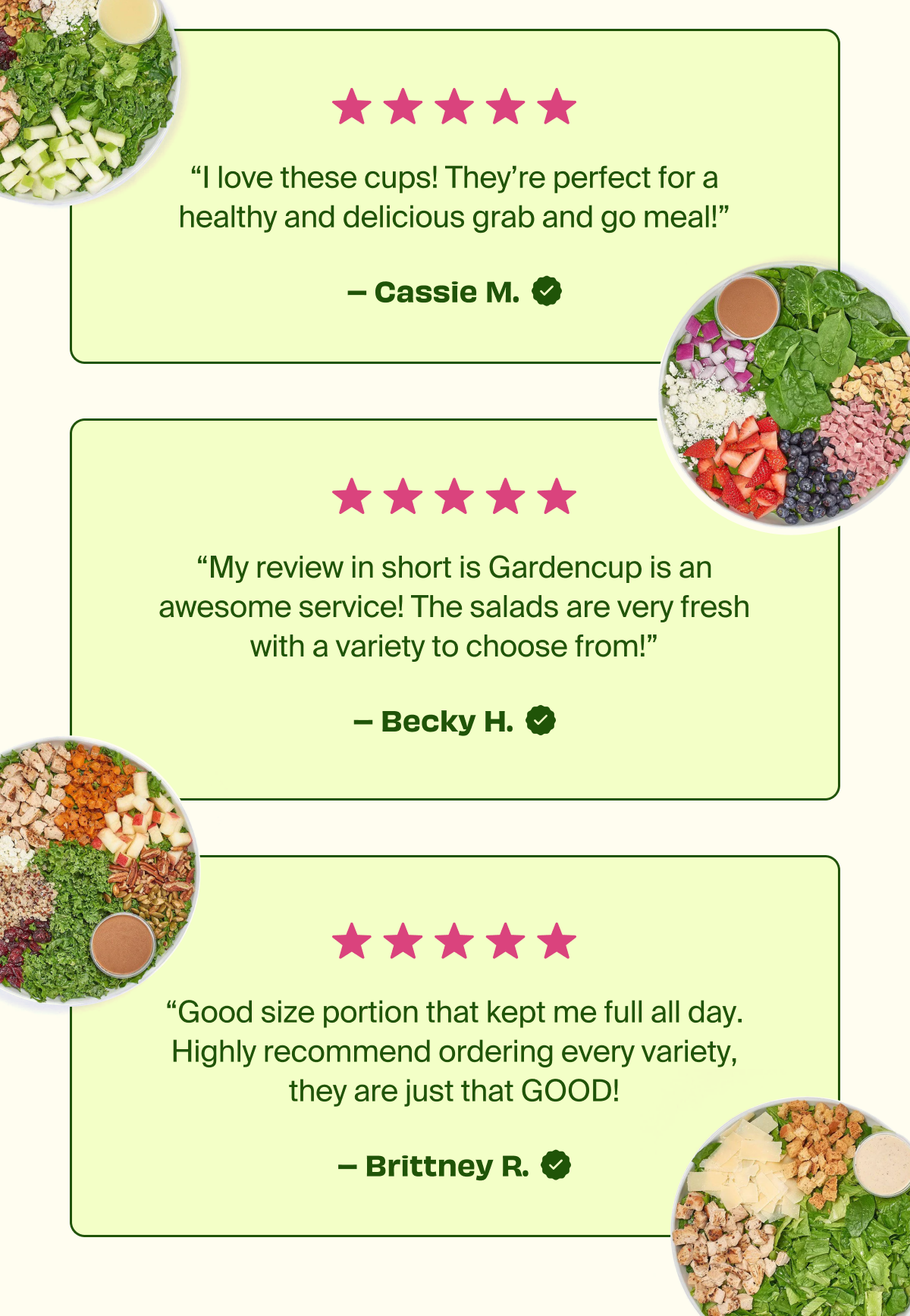 “I love these cups! They’re perfect for a healthy and delicious grab and go meal!” -Cassie M. | “My review in short is Gardencup is an awesome service! The salads are very fresh with a variety to choose from!” -Becky H. | “Good size portion that kept me full all day. Highly recommend ordering every variety, they are just that GOOD!” -Brittney R.  