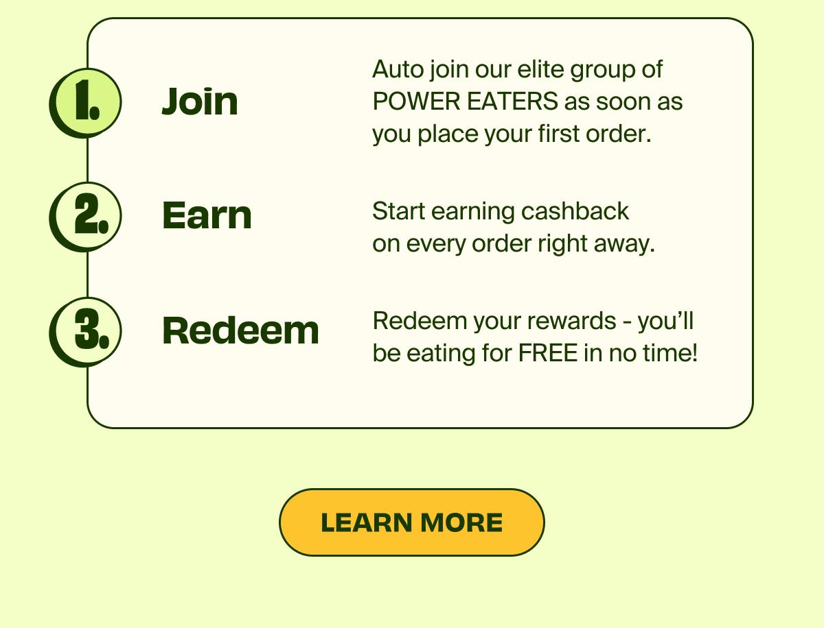 1. Join Auto join our elite group of POWER EATERS as soon as you place your first order | 2. Earn start earning cashback on every order right away. | 3. Redeem your rewards - you'll be eating for FREE in no time! | LEARN MORE