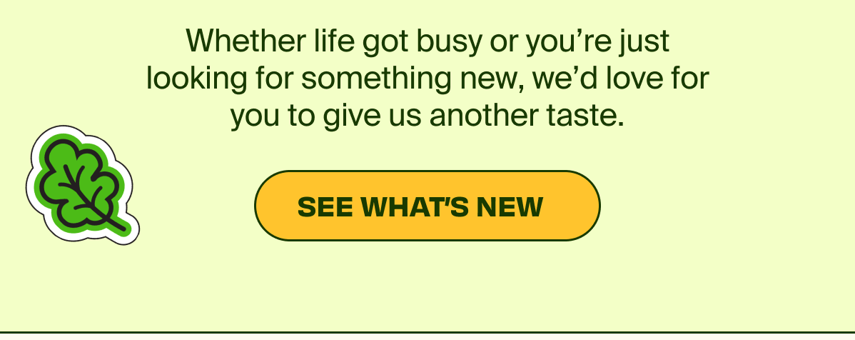 Whether life got busy or you're just looking for something new, we'd love for you to give us another taste.  | SEE WHAT'S NEW