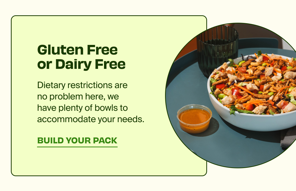 Gluten Free or Dairy Free | Dietary restrictions are no problem here, we have plenty of bowls to accommodate your needs. | BUILD YOUR PACK