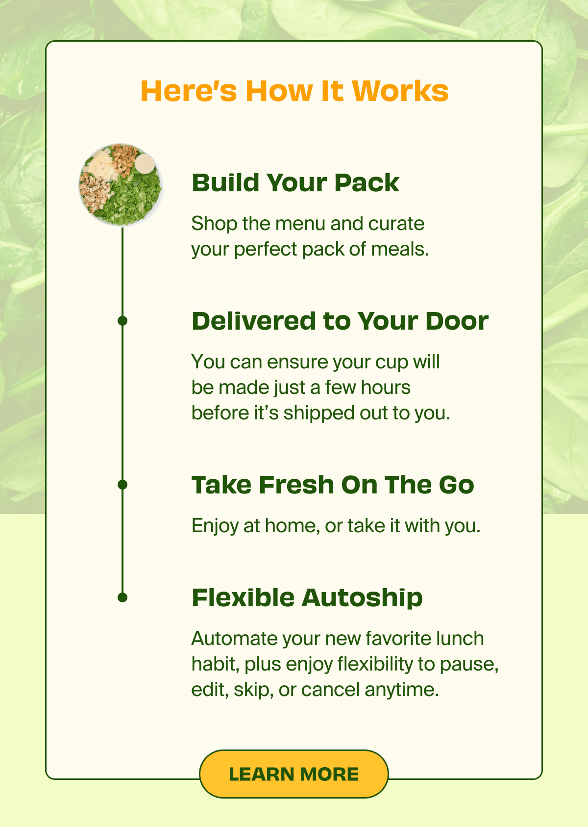 Here's How It Works | Build Your Pack - Shop the menu and curate your perfect pack of meals | Delivered to Your Door - You can ensure your cup will be made just a few hours before it's shipped out to you. | Take Fresh On The Go - Enjoy at home, or take it with you. | Flexible Autoship - Automate your new favorite lunch habit, plus enjoy flexibility to pause, edit, skip, or cancel anytime. 