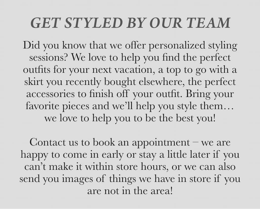 get styled by the dovecote ladies -- Did you know that we offer personalized styling sessions? We love to help you find the perfect outfits for your next vacation, a top to go with a skirt you recently bought elsewhere, the perfect accessories to finish off your outfit. Bring your favorite pieces and we’ll help you style them… we love to help you be the best you! Contact us to book an appointment – we are happy to come in early or stay a little later if you can’t make it within store hours, or we can also send you images of things we have in store if you are not in the area!