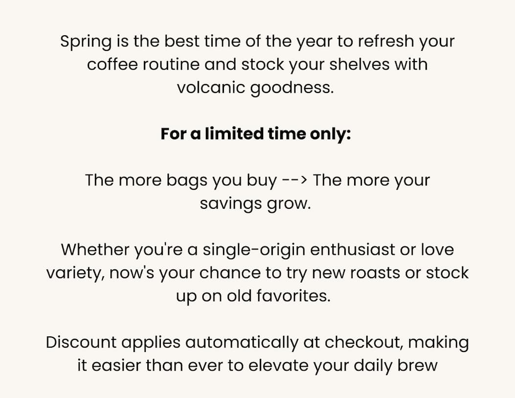 Spring is the best time of the year to refresh your coffee routine and stock your shelves with volcanic goodness.  For a limited time only:  The more bags you buy --> The more your savings grow.  Whet her you're a single-origin enthusiast or love variety, now's your chance to try new roasts or stock up on old favorites.   Discount applies automatically at checkout, making it easier than ever to elevate your daily brew
