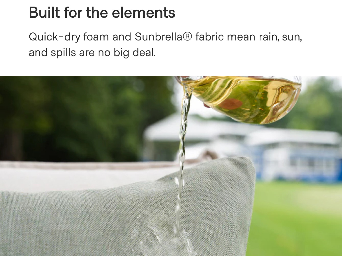 Built for the elements. Quick-dry foam and Sunbrella(R) fabric mean rain, sun, and spills are no big deal.
