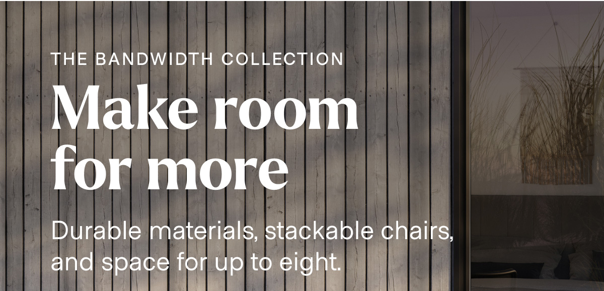 THE BANDWIDTH COLLECTION. Make room for more. Durable materials, stackable chairs, and space for up to eight.