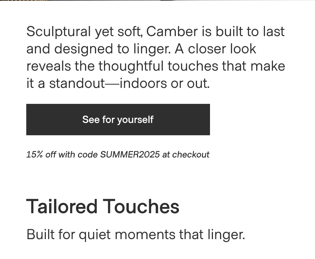 Sculptural yet soft, Camber is built to last and designed to linger. A closer look reveals the thoughtful touches that make it a standout—indoors or out. - See for yourself - 15% off with code SUMMER2025 at checkout - Tailored Touches. Built for quiet moments that linger.