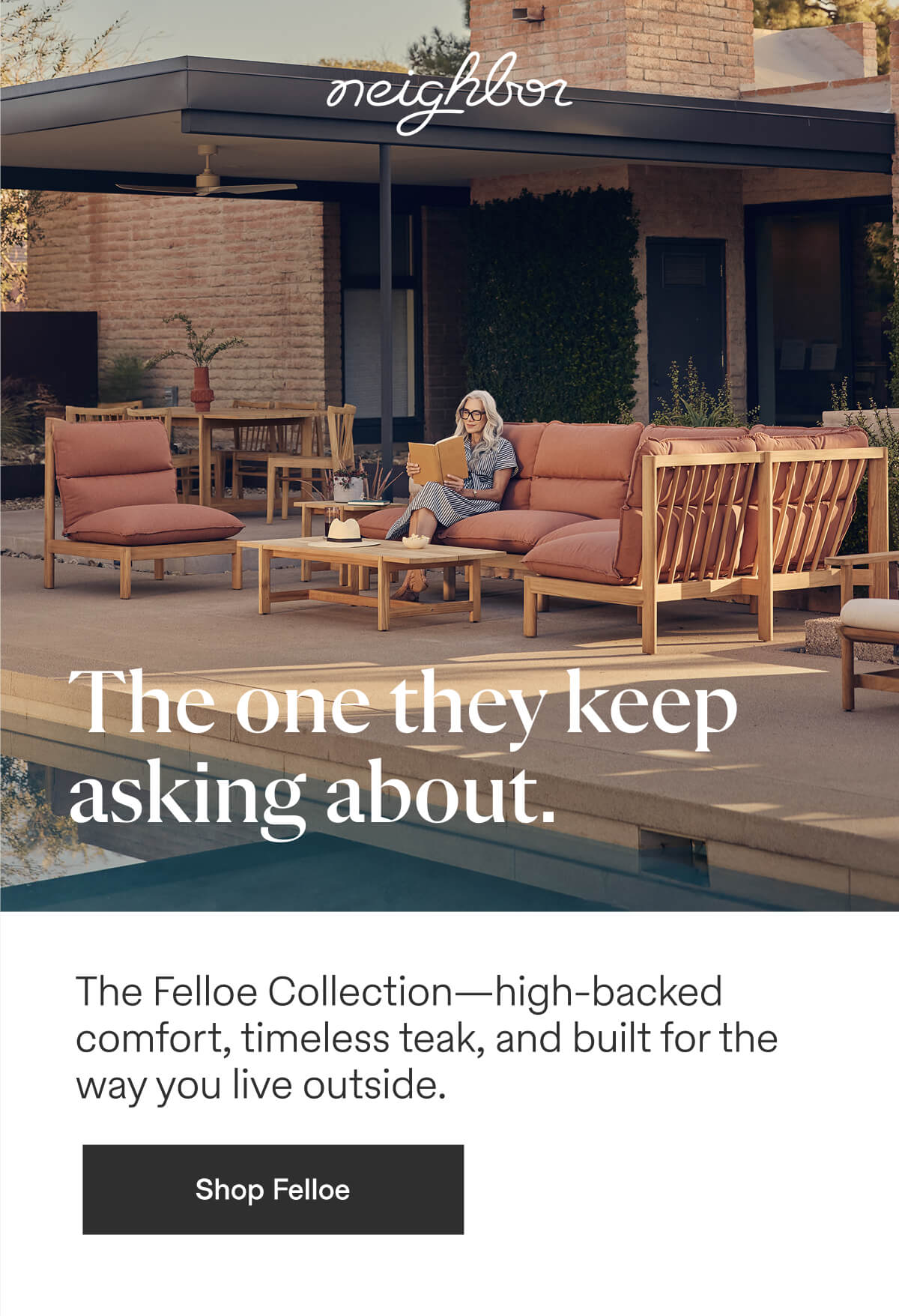  | neighbor | The one they keep asking about. The Felloe Collection--high-backed comfort, timeless teak, and built for the way you live outside. - Shop Felloe