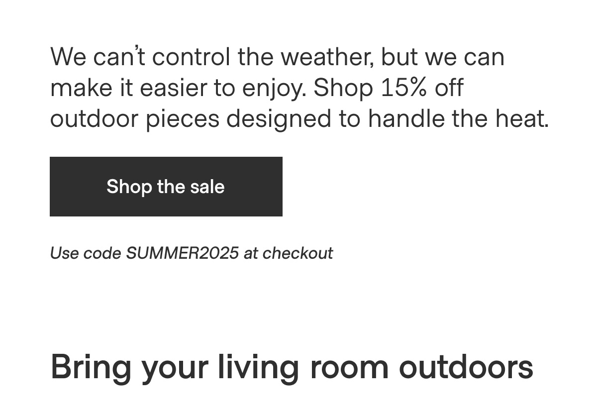 We can't control the weather, but we can make it easier to enjoy. Shop 15% off outdoor pieces designed to handle the heat. - Shop the sale - Use code SUMMER2025 at checkout - Bring your living room outdoors