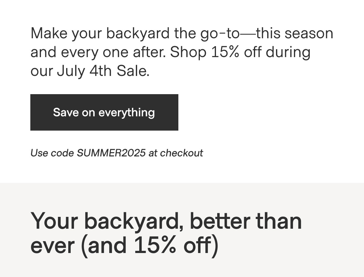 Make your backyard the go-to—this season and every one after. Shop 15% off during our July 4th Sale. - Save on everything - Use code SUMMER2025 at checkout - Your backyard, better than ever (and 15% off)