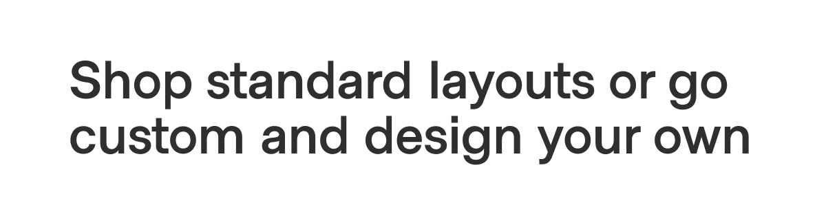 Shop standard layouts or go custom and design your own