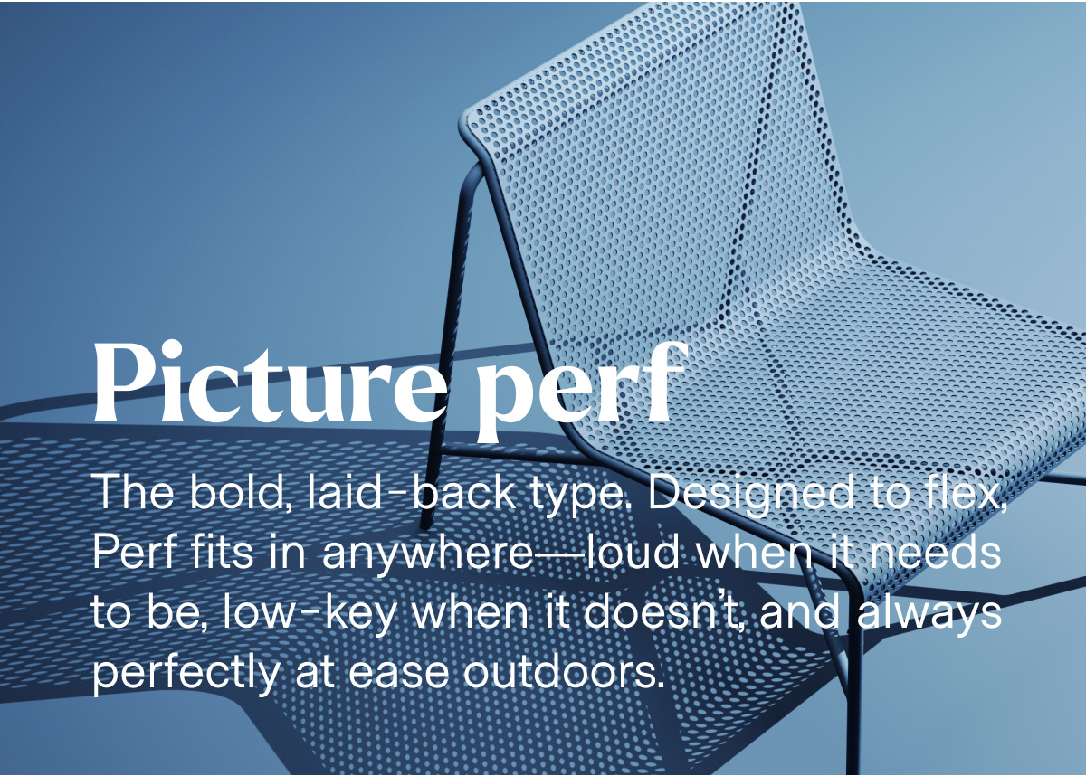 Picture perf. The bold, laid-back type. Designed to flex, Perf fits in anywhere—loud when it needs to be, low-key when it doesn't, and always perfectly at ease outdoors.