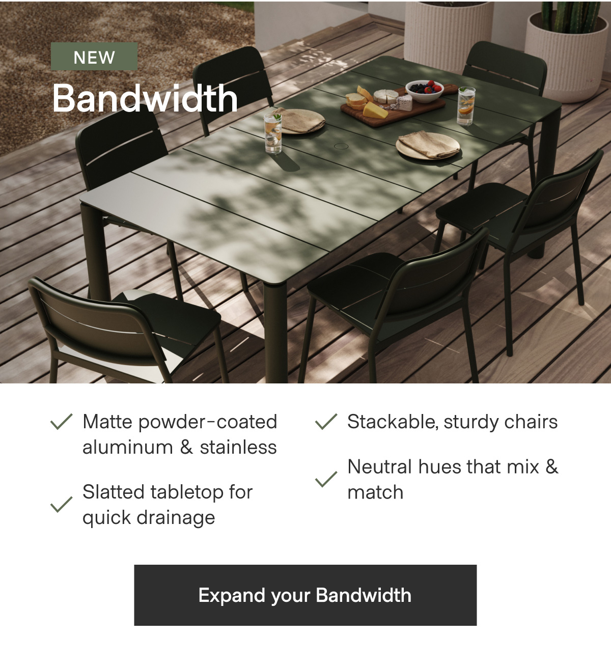 NEW Bandwidth. Matte powder-coated aluminum & stainless; Stackable, sturdy chairs; Slatted tabletop for quick drainage; Neutral hues that mix & match. - Expand your Bandwidth