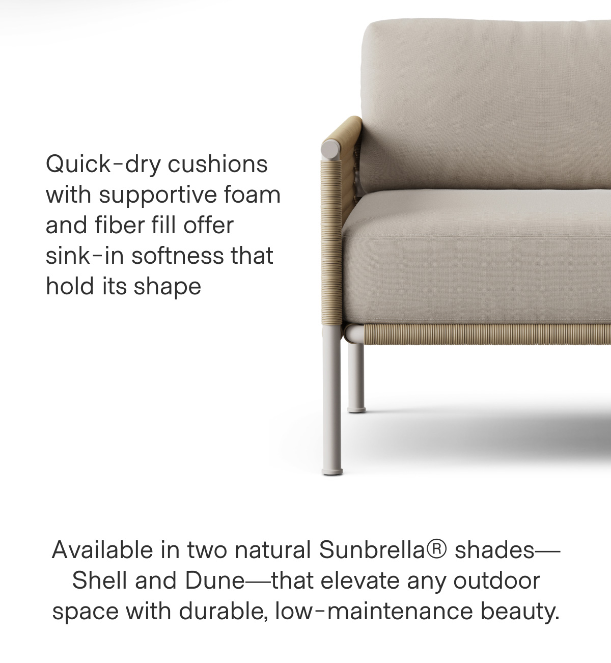 Quick-dry cushions with supportive foam and fiber fill offer sink-in softness that hold its shape. Available in two natural Sunbrella® shades—Shell and Dune—that elevate any outdoor space with durable, low-maintenance beauty.