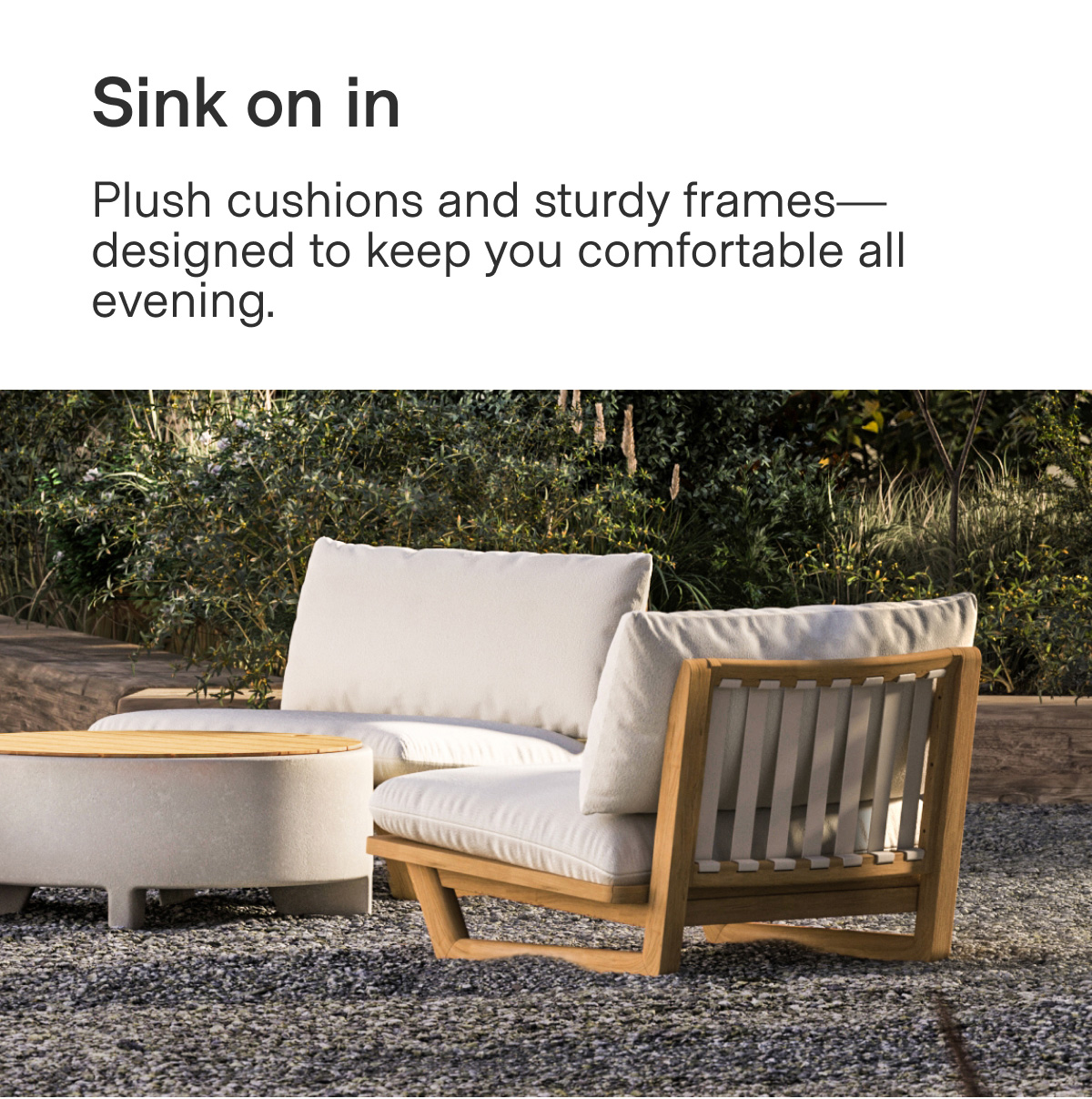 Sink on in. Plush cushions and sturdy frames—designed to keep you comfortable all evening.