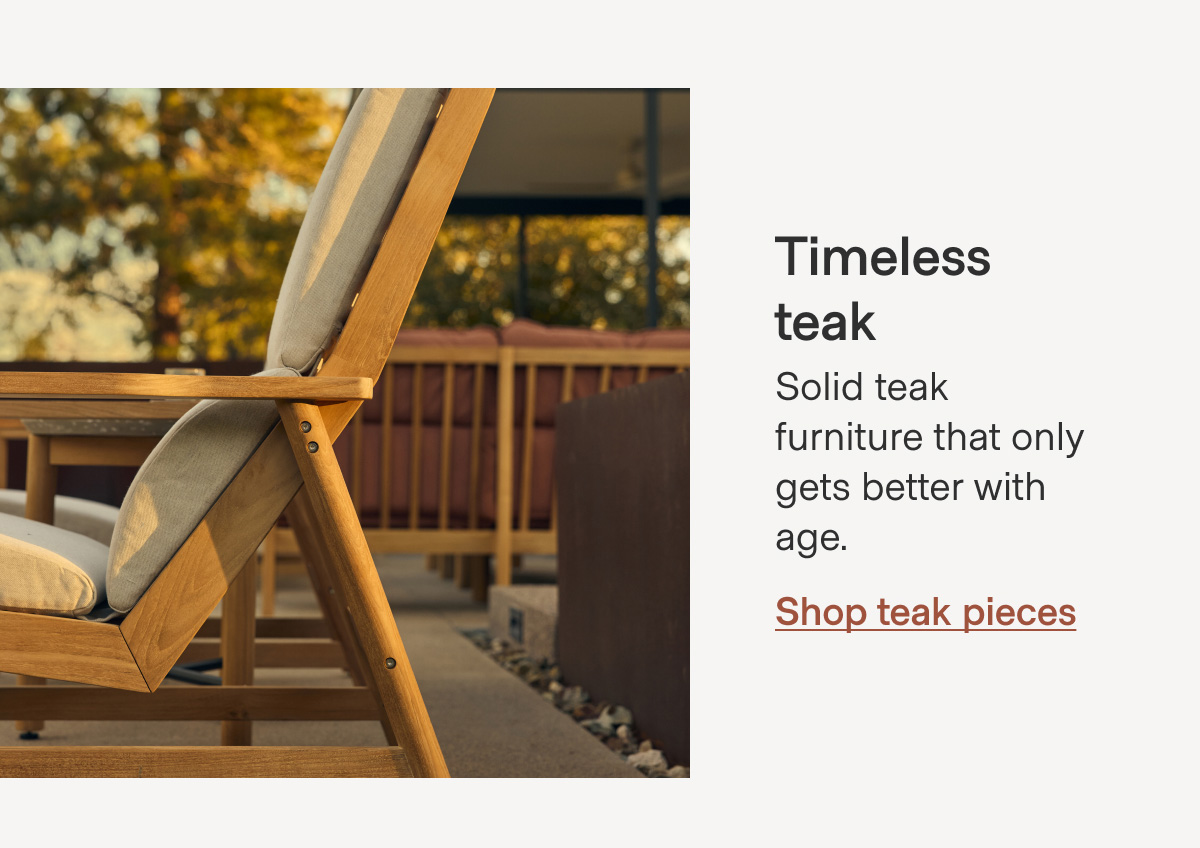 Timeless teak Solid teak furniture that only gets better with age. Shop teak pieces
