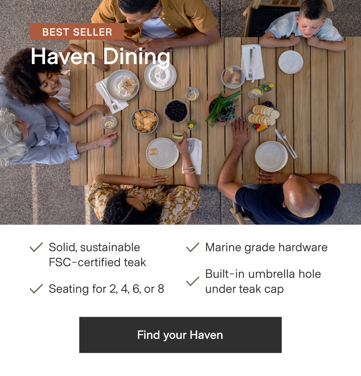 BEST SELLER - Haven Dining. Solid, sustainable FSC-certified teak; Marine grade hardware; Seating for 2, 4, 6, or 8; Built-in umbrella hold under teak cap - Find your haven
