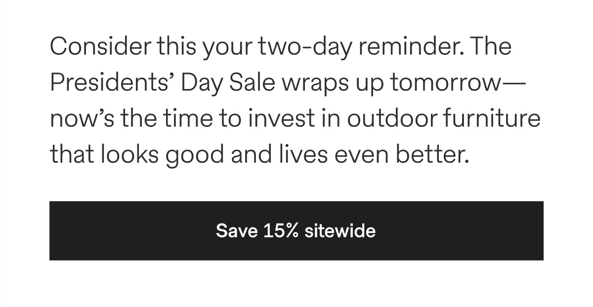 Consider this your two-day reminder. The Presidents' Day Sale wraps up tomorrow—now's the time to invest in outdoor furniture that looks good and lives even better. - Save 15% sitewide