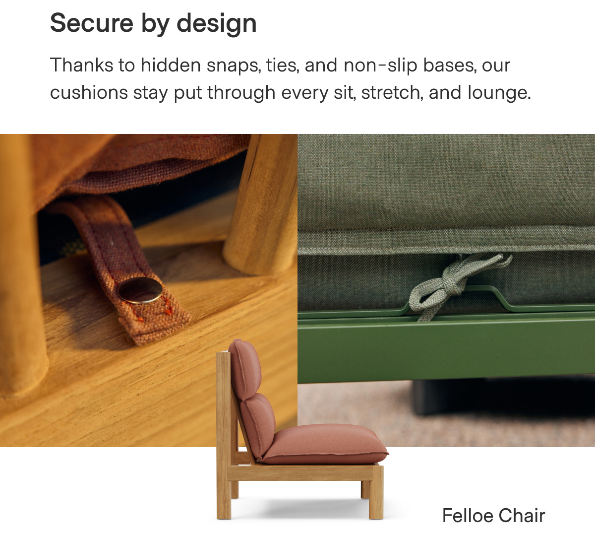 Secure by design. Thanks to hidden snaps, ties, and non-slip bases, our cushions stay put through every sit, stretch, and lounge. Felloe Chair