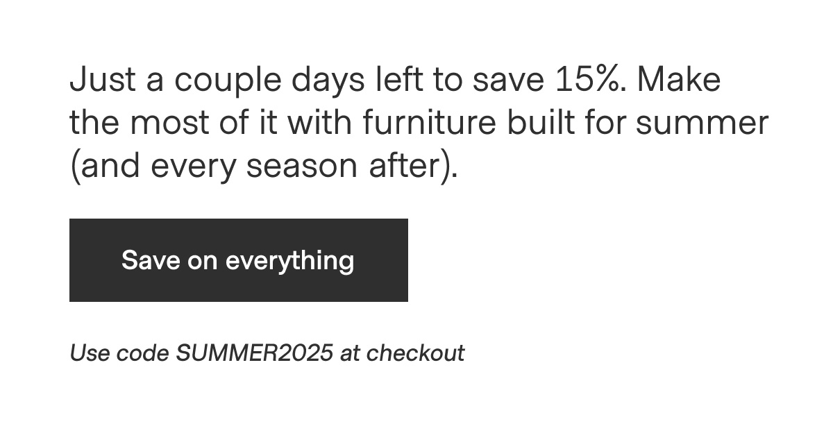 Just a couple days left to save 15%. Make the most of it with furniture built for summer (and every season after). - Save on everything - Use code SUMMER2025 at checkout