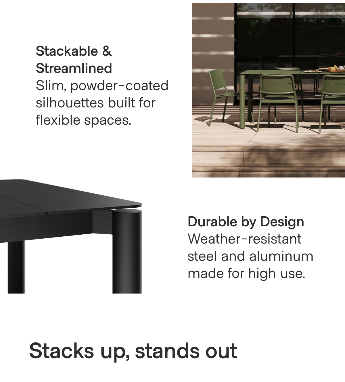 Stackable & Streamlined Slim, powder-coated silhouettes built for flexible spaces. Durable by Design Weather-resistant steel and aluminum made for high use. Stacks up, stands out.