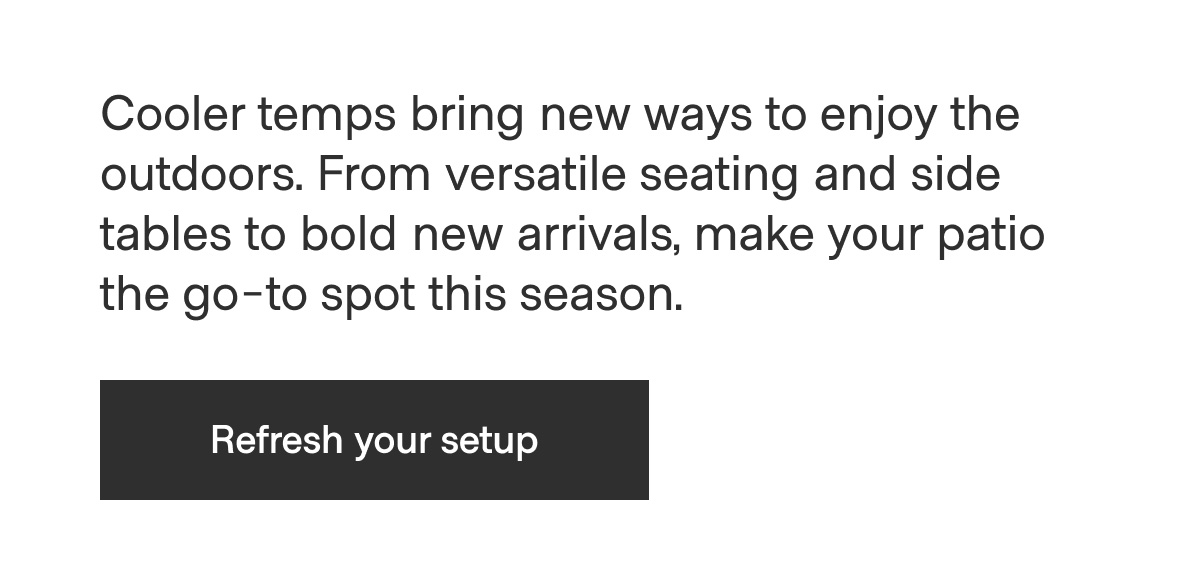 Cooler temps bring new ways to enjoy the outdoors. From versatile seating and side tables to bold new arrivals, make your patio the go-to spot this season. - Refresh your setup