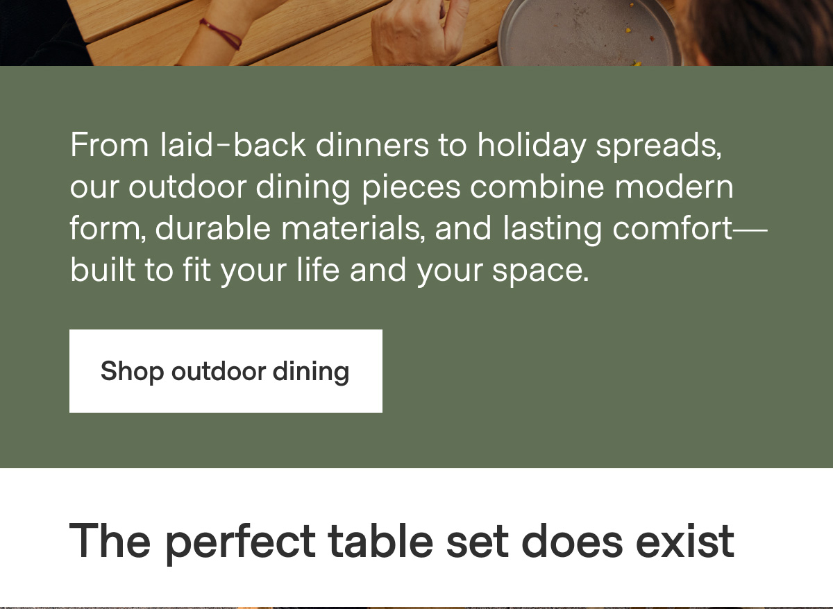 From laid-back dinners to holiday spreads, our outdoor dining pieces combine modern form, durable materials, and lasting comfort—built to fit your life and your space. - Shop outdoor dining | The perfect table set does exist