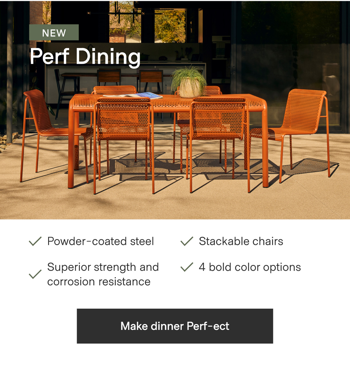 NEW Perf Dining. Powder-coated steel; Stackable chairs; Superior strength and corrosion resistance; 4 bold color options. - Make dinner Perf-ect