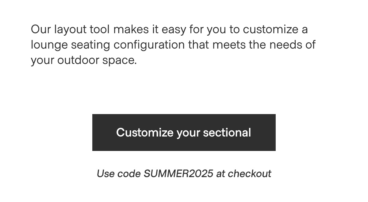 Our layout tool makes it easy for you to customize a lounge seating configuration that meets the needs of your outdoor space. - Customize your sectional - Use code SUMMER2025 at checkout