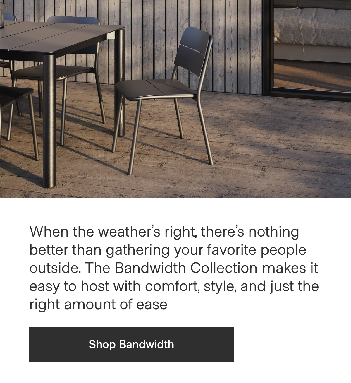 When the weather's right, there's nothing better than gathering your favorite people outside. The Bandwidth Collection makes it easy to host with comfort, style, and just the right amount of ease. - Shop Bandwidth