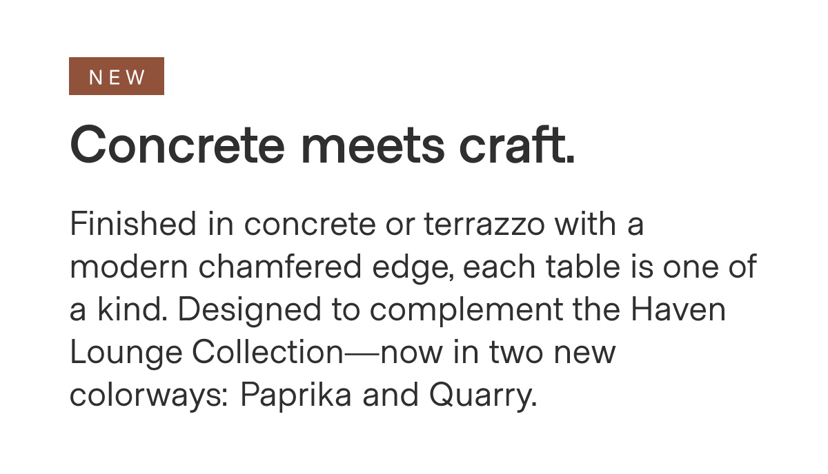 NEW - Concrete meets craft. Finished in concrete or terrazzo with a modern chamfered edge, each table is one of a kind. Designed to complement the Haven Lounge Collection—now in two new colorways: Paprika and Quarry.