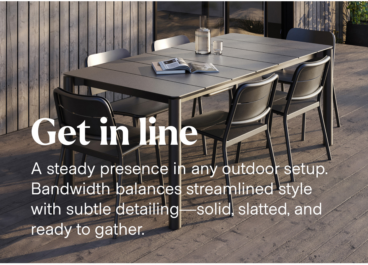 Get in line. A steady presence in any outdoor setup. Bandwidth balances streamlined style with subtle detailing—solid, slatted, and ready to gather.