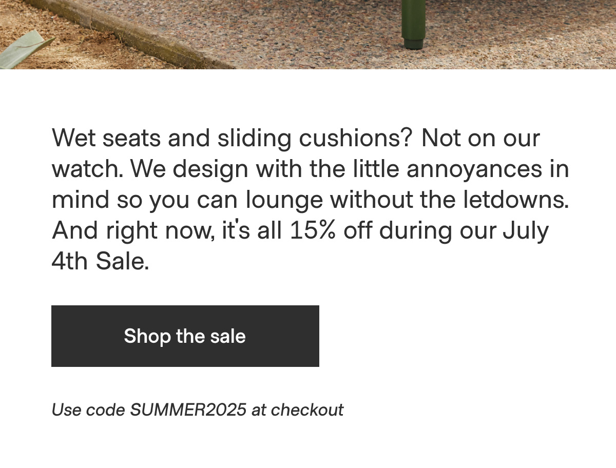 Wet seats and sliding cushions? Not on our watch. We design with the little annoyances in mind so you can lounge without the letdowns. And right now, it's all 15% off during our July 4th Sale. - Shop the sale - Use code SUMMER2025 at checkout