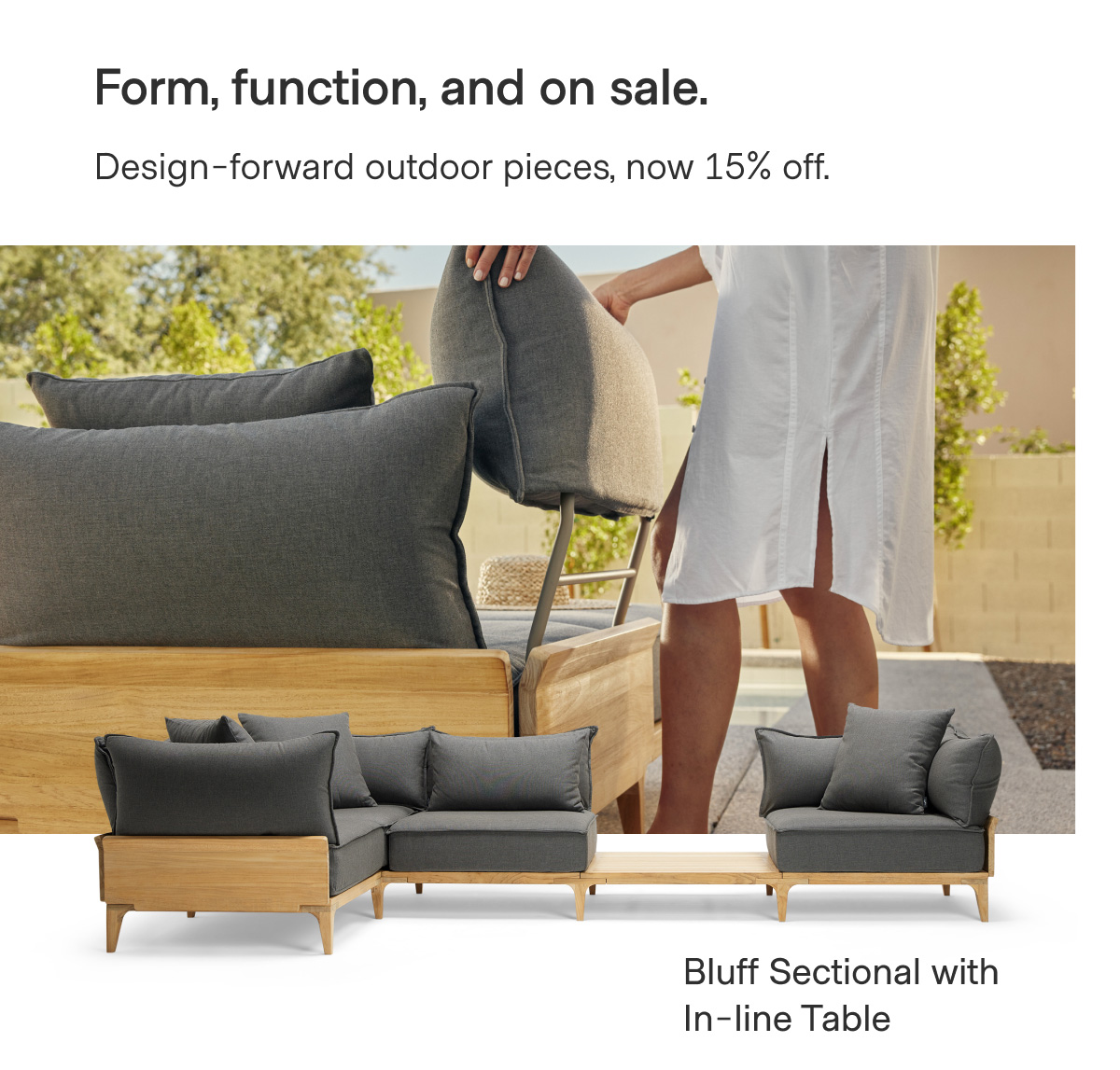 Form, function, and on sale. Design-forward outdoor pieces, now 15% off. Bluff Sectional with In-line Table