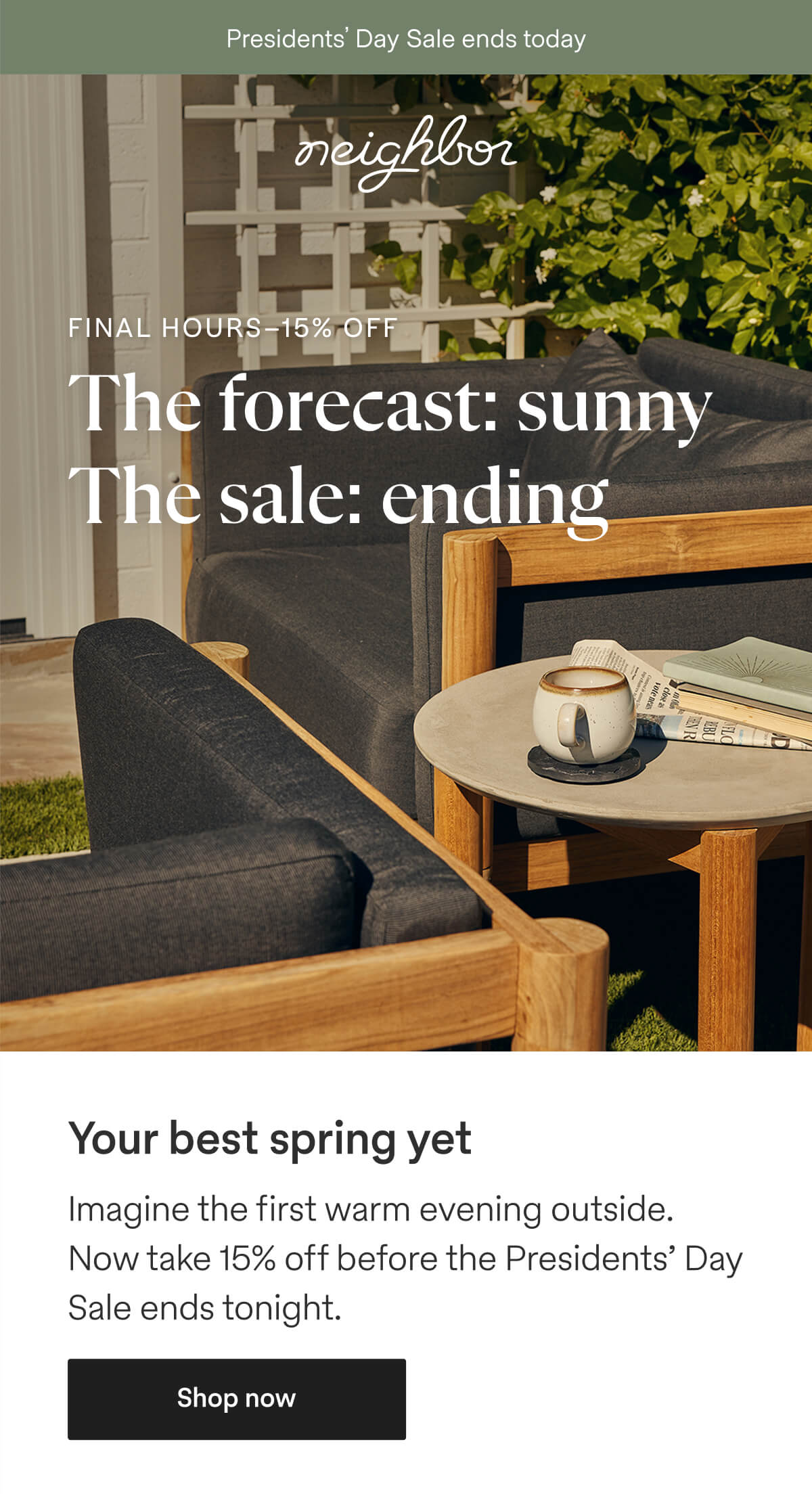  | neighbor | Presidents' Day Sale ends today | FINAL HOURS - 15% OFF. The forecast: sunny. The sale: ending. | Your best spring yet. Imagine the first warm evening outside. Now take 15% off before the Presidents' Day Sale ends tonight. - Shop now