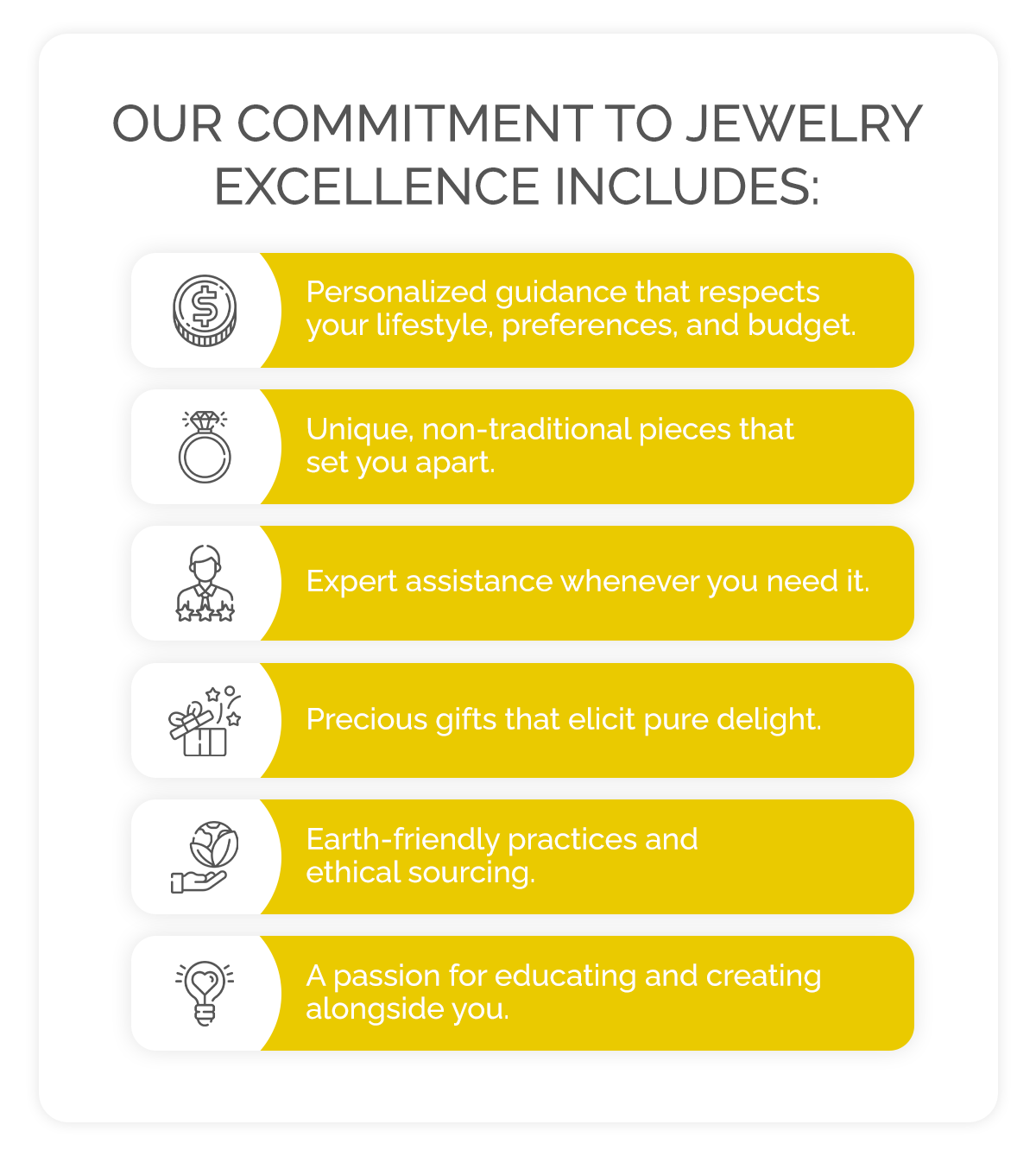 Our commitment to jewelry excellence includes: Personalized guidance that respects your lifestyle, preferences, and budget. Unique, non-traditional pieces that set you apart. Expert assistance whenever you need it. Precious gifts that elicit pure delight. Earth-friendly practices and ethical sourcing. A passion for educating and creating alongside you.