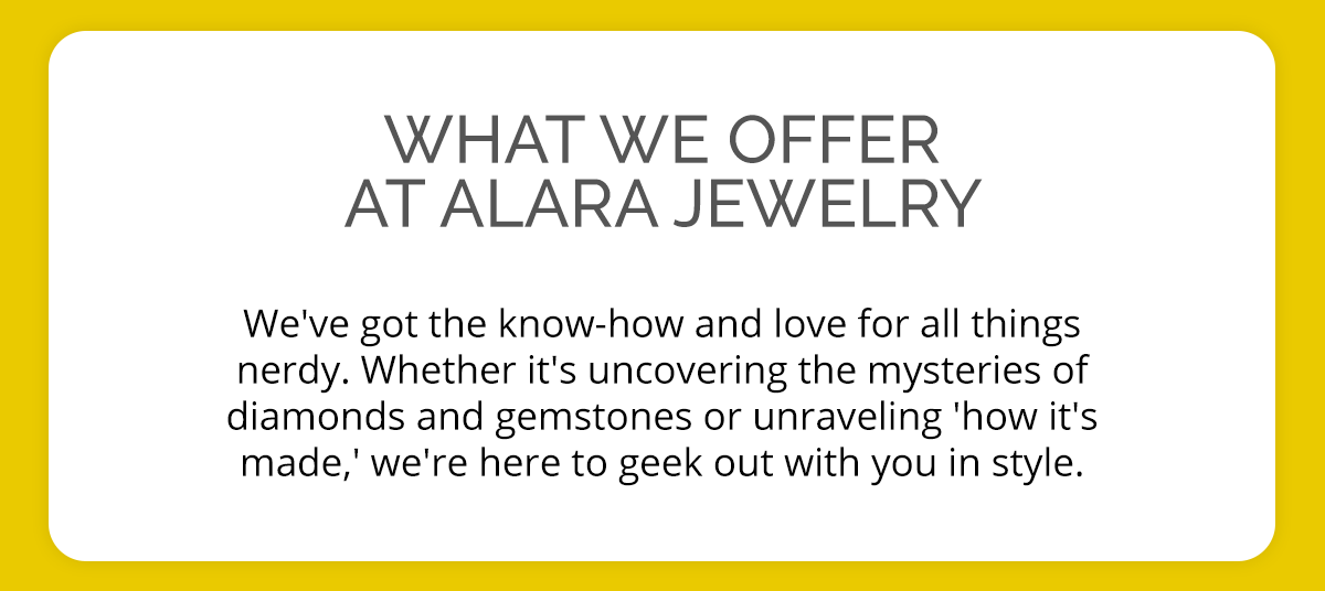 What we offer at Alara Jewelry We've got the know-how and love for all things nerdy. Whether it's uncovering the mysteries of diamonds and gemstones or unraveling 'how it's made,' we're here to geek out with you in style.
