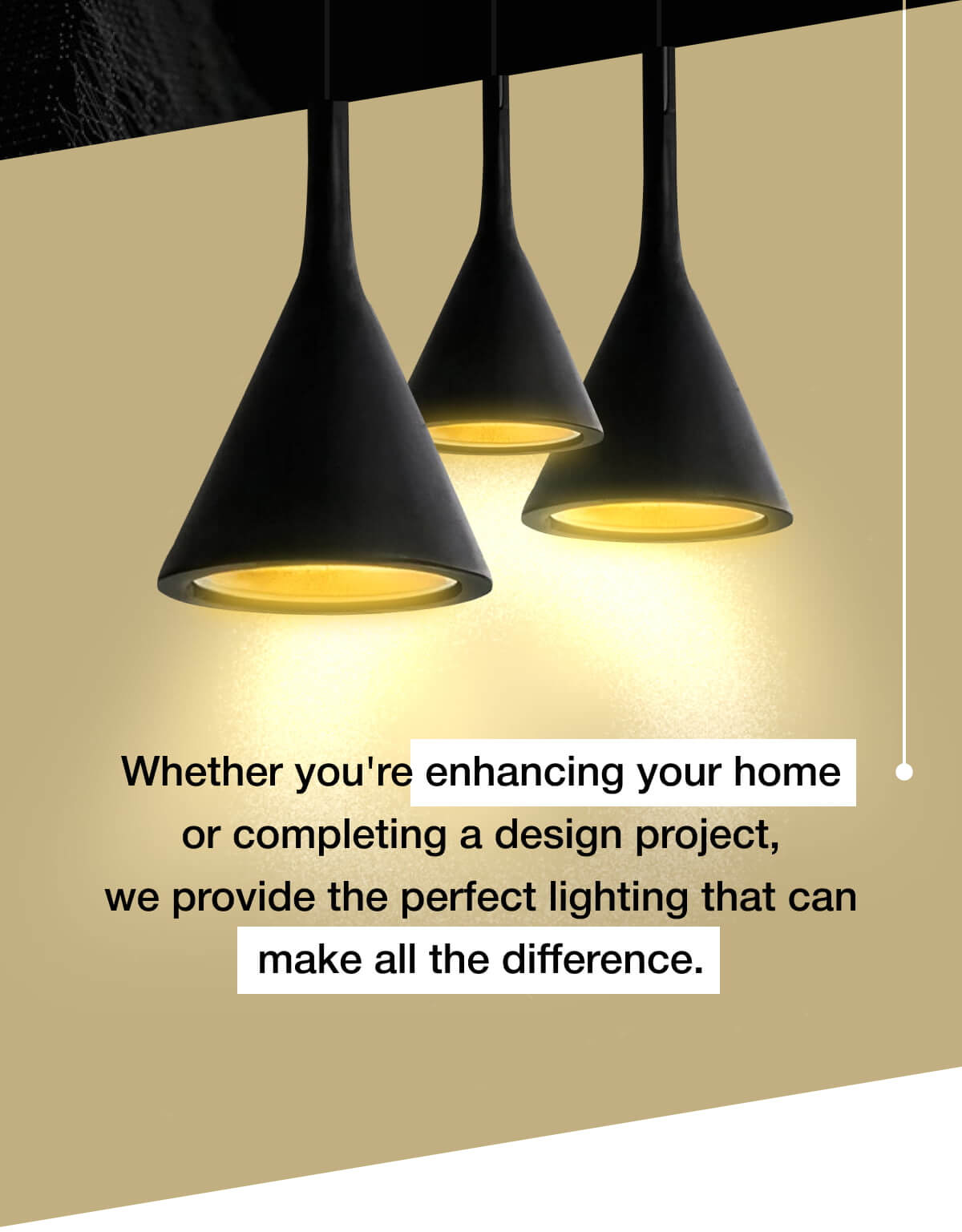 Whether you're enhancing your home or completing a design project, we provide the perfect lighting that can make all the difference.
